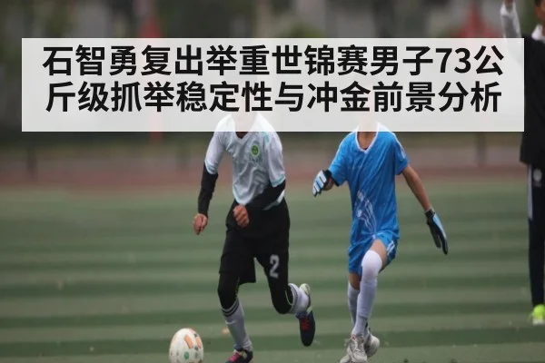 石智勇复出举重世锦赛男子73公斤级抓举稳定性与冲金前景分析